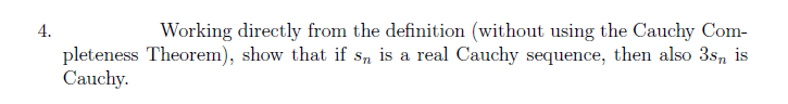 4.
Working directly from the definition (without using the Cauchy Com-
pleteness Theorem), show that if sn is a real Cauchy sequence, then also 3s, is
Cauchy.