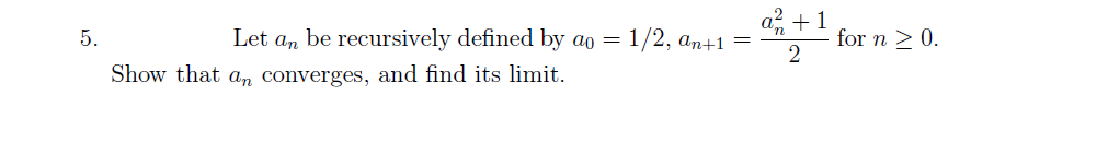 5.
Let an be recursively defined by ao =
Show that an converges, and find its limit.
1/2, an+1 =
a² +1
2
for n ≥ 0.