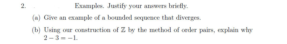 2.
Examples. Justify your answers briefly.
Give an example of a bounded sequence that diverges.
(b) Using our construction of Z by the method of order pairs, explain why
2-3 = -1.