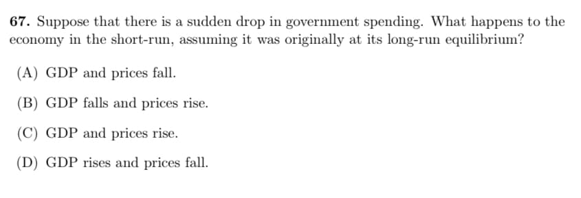 67. Suppose that there is a sudden drop in government spending. What happens to the
economy in the short-run, assuming it was originally at its long-run equilibrium?
(A) GDP and prices fall.
(B) GDP falls and prices rise.
(C) GDP and prices rise.
(D) GDP rises and prices fall.
