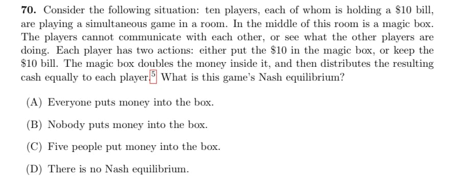 70. Consider the following situation: ten players, each of whom is holding a $10 bill,
are playing a simultaneous game in a room. In the middle of this room is a magic box.
The players cannot communicate with each other, or see what the other players are
doing. Each player has two actions: either put the $10 in the magic box, or keep the
$10 bill. The magic box doubles the money inside it, and then distributes the resulting
cash equally to each player5 What is this game's Nash equilibrium?
(A) Everyone puts money into the box.
(B) Nobody puts money into the box.
(C) Five people put money into the box.
(D) There is no Nash equilibrium.
