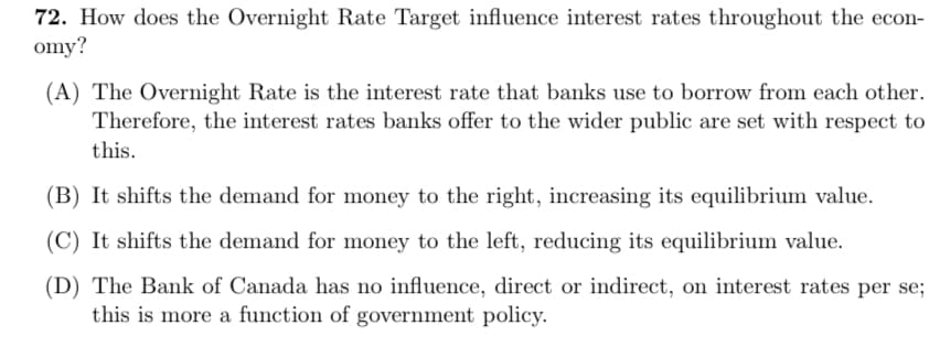 72. How does the Overnight Rate Target influence interest rates throughout the econ-
omy?
(A) The Overnight Rate is the interest rate that banks use to borrow from each other.
Therefore, the interest rates banks offer to the wider public are set with respect to
this.
(B) It shifts the demand for money to the right, increasing its equilibrium value.
(C) It shifts the demand for money to the left, reducing its equilibrium value.
(D) The Bank of Canada has no influence, direct or indirect, on interest rates per se;
this is more a function of government policy.
