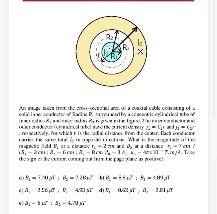 R2
lo
R3
Ri
An image taken from the cross-sectional area of a coaxial cable consisting of a
solid inner conductor of Radius R1 surrounded by a concentric cylindrical tube of
inner radius R2 and outer radius R3 is given in the figure. The inner conductor and
outer conductor (cylindrical tube) have the current density ji = C,r and j, = C2r
, respectively, for which r is the radial distance from the center. Each conductor
carries the same total I, in opposite directions. What is the magnitude of the
magnetic field B, at a distance r, = 2 cm and B, at a distance r, = 7 cm ?
(R, = 3 cm ; R2 = 6 cm ; R3 = 8 cm ;l, = 3 A ; µo = 4nx10-7 T.m/A. Take
the sign of the current coming out from the page plane as positive).
а) В, — 7.40 рТ; В, — 7.28 иТ b) В, — 8.8 дТ ; В, — 4.89 иT
%3D
с) В, — 2.56 иТ; В, — 4.93 иТ d) B, — 0.62 иT ;B В, — 2.81 иT
%3D
e) B1 = 5 µT ; B2 = 4.78 µT
으X
