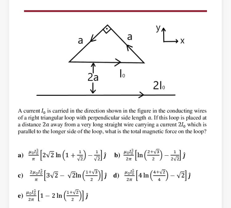 a
a
2'a
lo
21.
A current I, is carried in the direction shown in the figure in the conducting wires
of a right triangular loop with perpendicular side length a. If this loop is placed at
a distance 2a away from a very long straight wire carrying a current 21, which is
parallel to the longer side of the loop, what is the total magnetic force on the loop?
a) ali [2v2 In (1 +) - b) Holi [in (**) -
(2+V3
а)
[3v2 – vZln (*)]; d)
1+v3
Holb
c)
4 In
2n
e) 1 – 2 In (*) ;
Hol?
