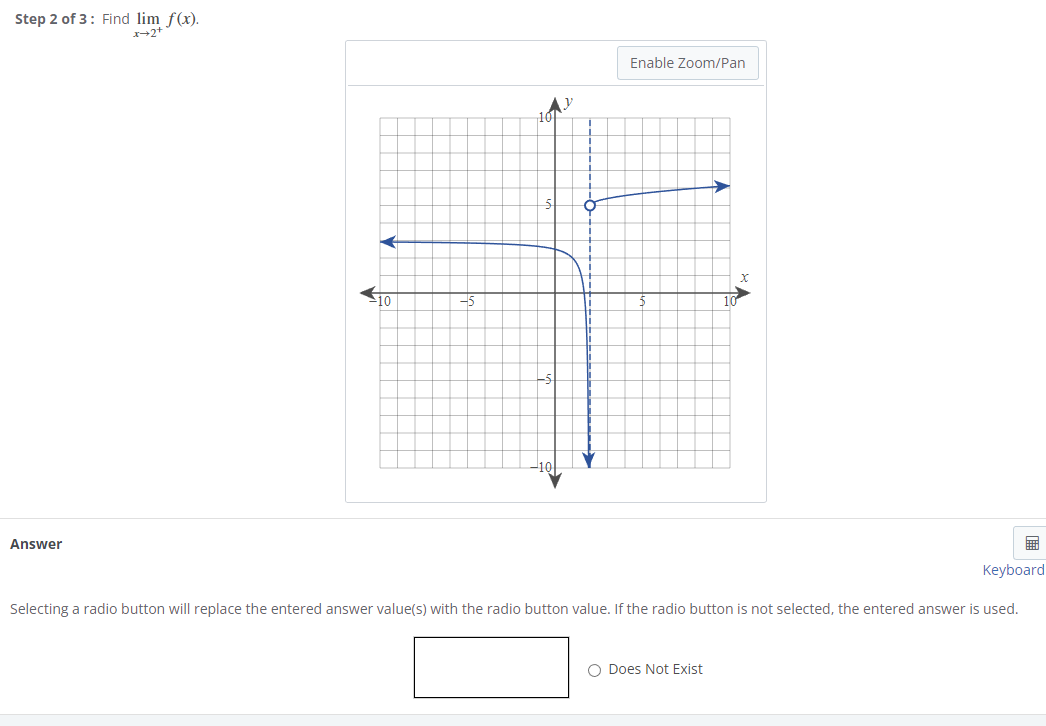 Step 2 of 3: Find lim f(x).
*→2+
Answer
10
Enable Zoom/Pan
x
O Does Not Exist
10
Keyboard
Selecting a radio button will replace the entered answer value(s) with the radio button value. If the radio button is not selected, the entered answer is used.