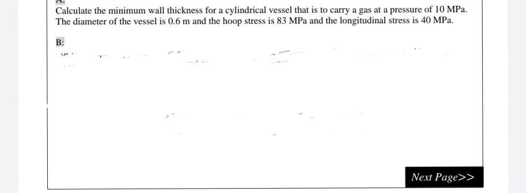 Calculate the minimum wall thickness for a cylindrical vessel that is to carry a gas at a pressure of 10 MPa.
The diameter of the vessel is 0.6 m and the hoop stress is 83 MPa and the longitudinal stress is 40 MPa.
B:
Next Page>>
