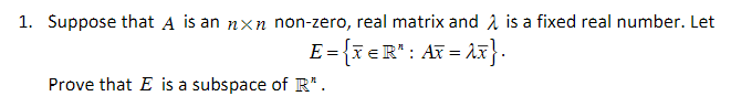 1. Suppose that A is an nxn non-zero, real matrix and 2 is a fixed real number. Let
E = {x eR": AT = 1x}.
Prove that E is a subspace of R*.
