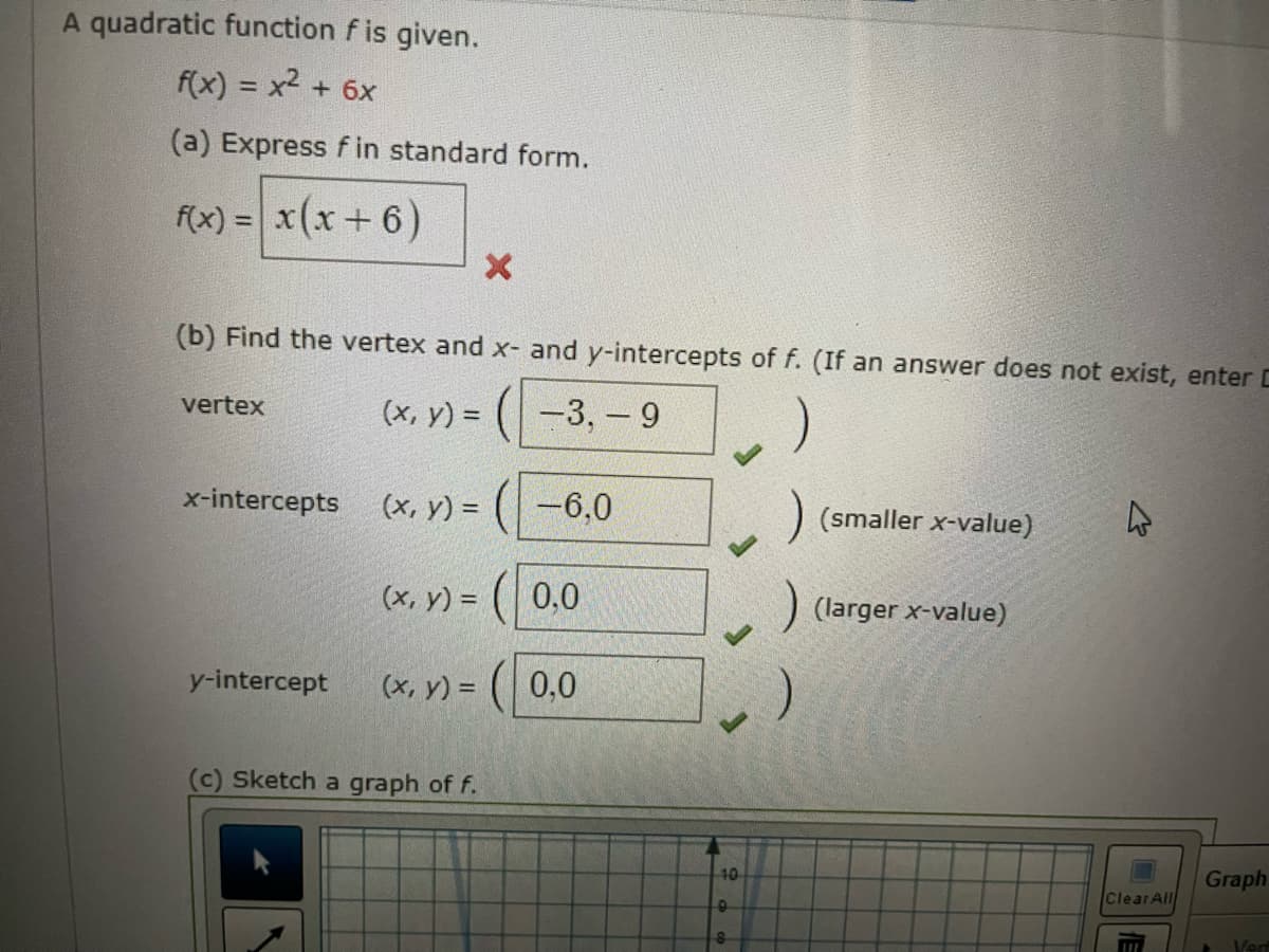 A quadratic function fis given.
f(x) = x² + 6x
(a) Express fin standard form.
f(x) = x (x + 6)
(b) Find the vertex and x- and y-intercepts of f. (If an answer does not exist, enter C
(x, y) =
-3, -9
vertex
x-intercepts
y-intercept
(x, y) =
(x, y) =
X
(c) Sketch a graph of f.
-6,0
0,0
(x, y) = 0,0
40
9
8
(smaller x-value)
(larger x-value)
Clear All
Graph
Vert