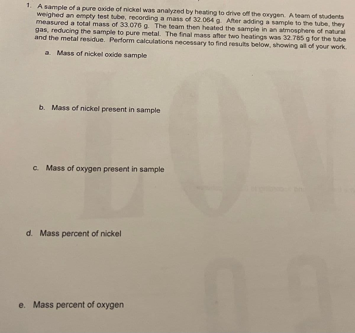 1. A sample of a pure oxide of nickel was analyzed by heating to drive off the oxygen. A team of students
weighed an empty test tube, recording a mass of 32.064 g. After adding a sample to the tube, they
measured a total mass of 33.076 g. The team then heated the sample in an atmosphere of natural
gas, reducing the sample to pure metal. The final mass after two heatings was 32.785 g for the tube
and the metal residue. Perform calculations necessary to find results below, showing all of your work.
a. Mass of nickel oxide sample
b. Mass of nickel present in sample
C. Mass of oxygen present in sample
d. Mass percent of nickel
e. Mass percent of oxygen
umboper bh