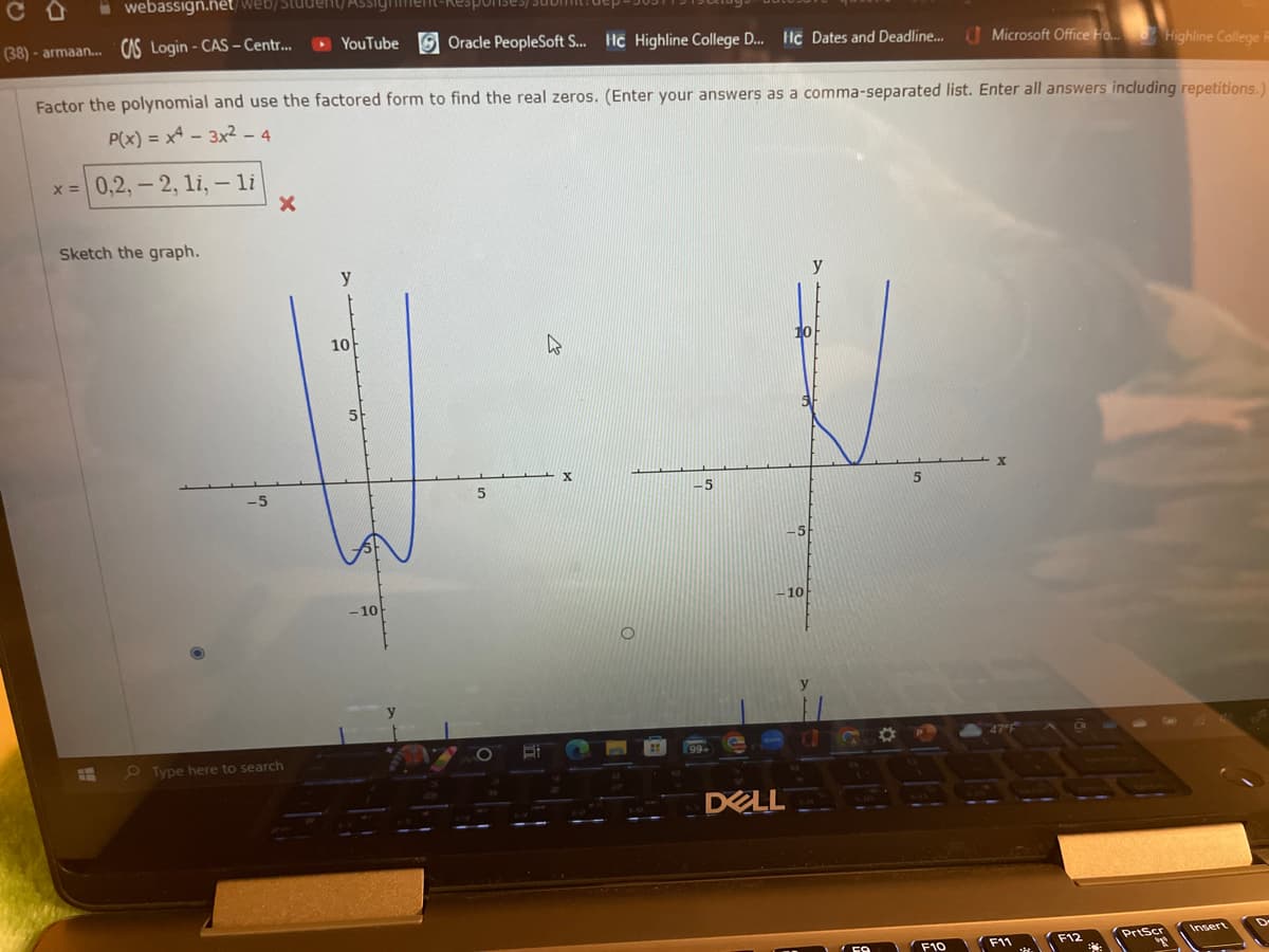 webassign.net/web/student
(38)-armaan... CAS Login - CAS-Centr...
Sketch the graph.
Factor the polynomial and use the factored form to find the real zeros. (Enter your answers as a comma-separated list. Enter all answers including repetitions.
P(x) = x4 - 3x2 - 4
x = 0,2,-2, 1i, - li
-5
X
YouTube Oracle PeopleSoft S... Hc Highline College D... Hc Dates and Deadline...
Type here to search
y
10
-10
X
-5
DELL
-5
10
O
5
Microsoft Office Ho... Highline College R
F10
47°F
F11
F12
PrtScr
Insert