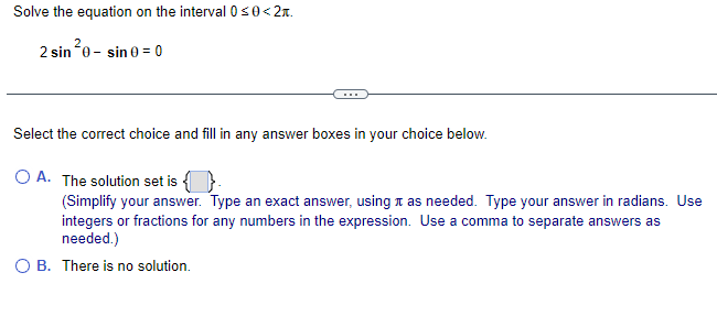 Solve the equation on the interval 0 ≤0<2.
2
2 sin 0-sin 0 = 0
Select the correct choice and fill in any answer boxes in your choice below.
O A. The solution set is
(Simplify your answer. Type an exact answer, using as needed. Type your answer in radians. Use
integers or fractions for any numbers in the expression. Use a comma to separate answers as
needed.)
O B. There is no solution.