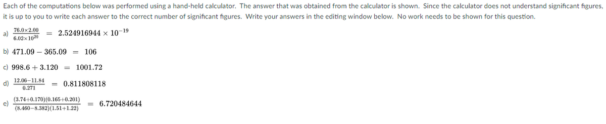 Each of the computations below was performed using a hand-held calculator. The answer that was obtained from the calculator is shown. Since the calculator does not understand significant figures,
it is up to you to write each answer to the correct number of significant figures. Write your answers in the editing window below. No work needs to be shown for this question.
76.0x2.00
a)
6.02x 1020
2.524916944 x 10-19
b) 471.09 – 365.09 = 106
c) 998.6 + 3.120 = 1001.72
12.06–11.84
(P
0.271
0.811808118
(3.74+0.170)(0.165+0.201)
e)
(8.460-8.382)(1.51+1.22)
= 6.720484644
