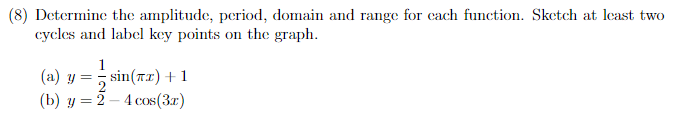 (8) Determine the amplitude, period, domain and range for each function. Sketch at least two
cycles and label key points on the graph.
1
(a) y =sin(x) +1
(b) y = 2-4 cos (3x)