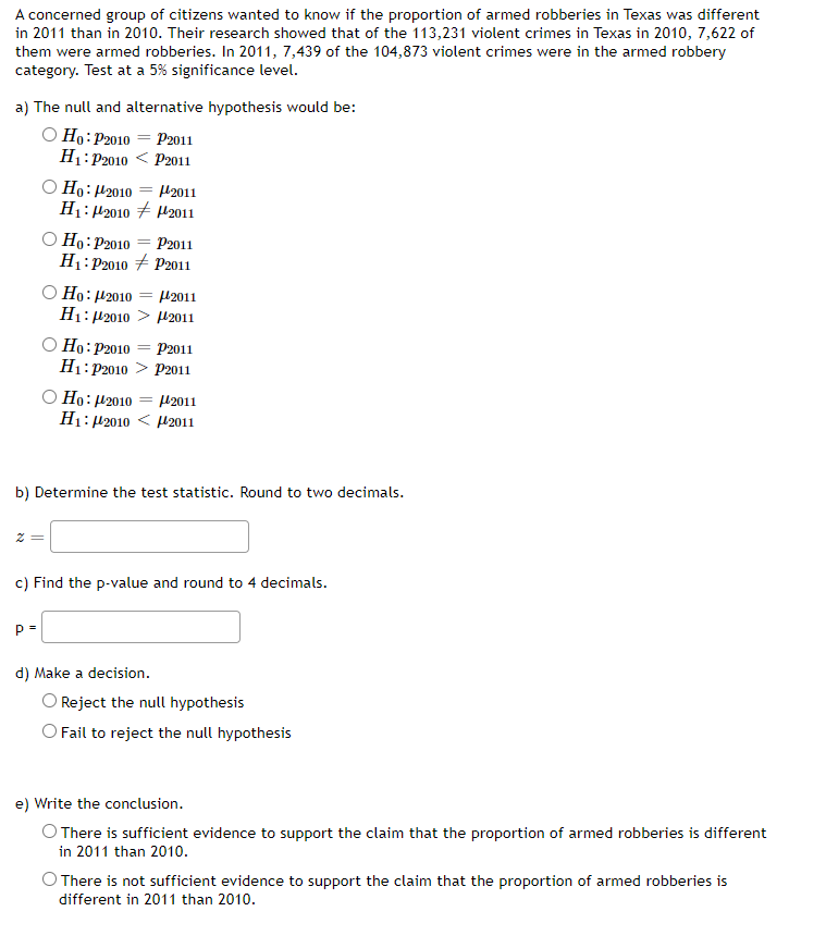 A concerned group of citizens wanted to know if the proportion of armed robberies in Texas was different
in 2011 than in 2010. Their research showed that of the 113,231 violent crimes in Texas in 2010, 7,622 of
them were armed robberies. In 2011, 7,439 of the 104,873 violent crimes were in the armed robbery
category. Test at a 5% significance level.
a) The null and alternative hypothesis would be:
O Ho:P2010 = P2011
H1: P2010 < P2011
O Ho: H2010 = H2011
H1: H2010 + H2011
O Ho: P2010 = P2011
H1: P2010 + P2011
O Ho: 42010
H1: 42010 > H2011
H2011
O Ho: P2010
H1: P2010 > P2011
O Ho: H2010
H1: 42010 < H2011
P2011
H2011
b) Determine the test statistic. Round to two decimals.
c) Find the p-value and round to 4 decimals.
P =
d) Make a decision.
Reject the null hypothesis
O Fail to reject the null hypothesis
e) Write the conclusion.
O There is sufficient evidence to support the claim that the proportion of armed robberies is different
in 2011 than 201o.
O There is not sufficient evidence to support the claim that the proportion of armed robberies is
different in 2011 than 2010.
