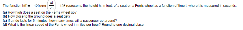 The
function h(t) = -120 cos
+ 125 represents the height h, in feet, of a seat on a Ferris wheel as a function of time t, where t is measured in seconds.
(a) How high does a seat on the Ferris wheel go?
(b) How close to the ground does a seat get?
(c) If a ride lasts for 5 minutes, how many times will a passenger go around?
(d) What is the linear speed of the Ferris wheel in miles per hour? Round to one decimal place.