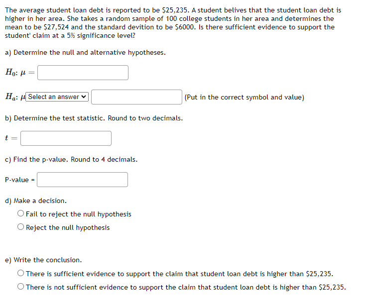 The average student loan debt is reported to be $25,235. A student belives that the student loan debt is
higher in her area. She takes a random sample of 100 college students in her area and determines the
mean to be $27,524 and the standard devition to be $6000. Is there sufficient evidence to support the
student' claim at a 5% significance level?
a) Determine the null and alternative hypotheses.
Но: и
Ha: µ Select an answer v
|(Put in the correct symbol and value)
b) Determine the test statistic. Round to two decimals.
c) Find the p-value. Round to 4 decimals.
P-value =
d) Make a decision.
O Fail to reject the null hypothesis
Reject the null hypothesis
e) Write the conclusion.
O There is sufficient evidence to support the claim that student loan debt is higher than $25,235.
There is not sufficient evidence to support the claim that student loan debt is higher than $25,235.
