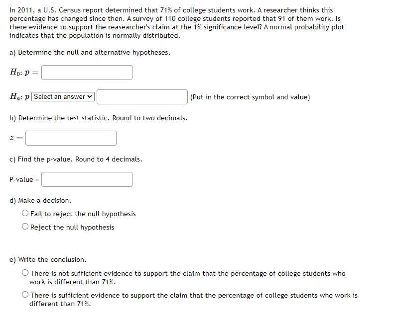In 2011, a U.S. Census report determined that 71% of college students work. A researcher thinks this
percentage has changed since then. A survey of 110 college students reported that 91 of them work. Is
there evidence to support the reasearcher's claim at the 1% significance level? A normal probability plot
indicates that the population is normally distributed.
a) Determine the null and alternative hypotheses.
Но: Р
Ha: p Select an answer v
|(Put in the correct symbol and value)
b) Determine the test statistic. Round to two decimals.
= Z
c) Find the p-value. Round to 4 decimals.
P-value =
d) Make a decision.
O Fail to reject the null hypothesis
Reject the null hypothesis
e) Write the conclusion.
O There is not sufficient evidence to support the claim that the percentage of college students who
work is different than 71%.
There is sufficient evidence to support the claim that the percentage of college students who work is
different than 71%.
