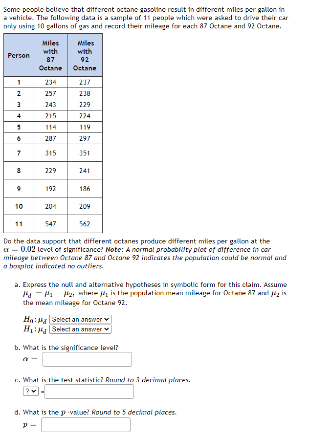 Some people believe that different octane gasoline result in different miles per gallon in
a vehicle. The following data is a sample of 11 people which were asked to drive their car
only using 10 gallons of gas and record their mileage for each 87 Octane and 92 Octane.
Miles
with
Miles
with
Person
87
92
Octane
Octane
1
234
237
2
257
238
243
229
4
215
224
5
114
119
287
297
7
315
351
8.
229
241
9
192
186
10
204
209
11
547
562
Do the data support that different octanes produce different miles per gallon at the
a = 0.02 level of significance? Note: A normal probability plot of difference in car
mileage between Octane 87 and Octane 92 indicates the population could be normal and
a boxplot indicated no outliers.
a. Express the null and alternative hypotheses in symbolic form for this claim. Assume
Ha = H1 - H2, where 4i is the population mean mileage for Octane 87 and lz is
the mean mileage for Octane 92.
Ho: Ha Select an answer
H1: Ha Select an answer
b. What is the significance level?
a =
c. What is the test statistic? Round to 3 decimal places.
d. What is the p -value? Round to 5 decimal places.
p =
6.
