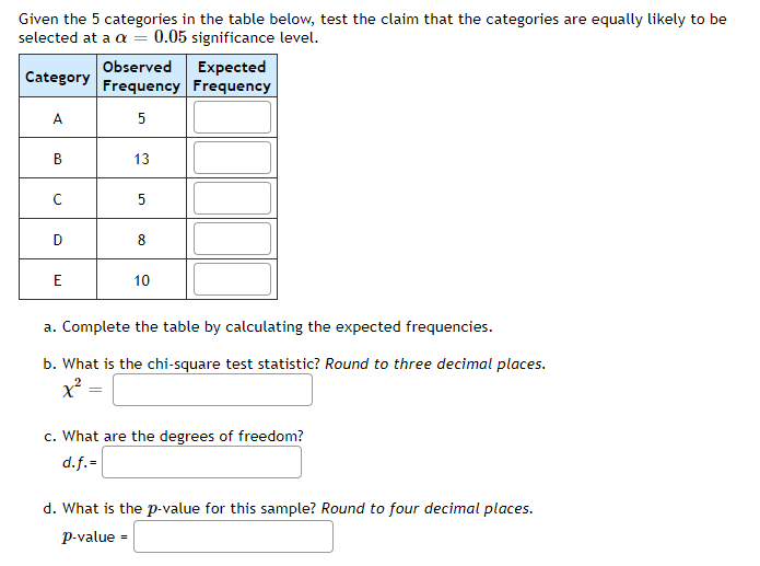 Given the 5 categories in the table below, test the claim that the categories are equally likely to be
selected at a a = 0.05 significance level.
Expected
Frequency Frequency
Observed
Category
A
5
B
13
5
E
10
a. Complete the table by calculating the expected frequencies.
b. What is the chi-square test statistic? Round to three decimal places.
c. What are the degrees of freedom?
d.f.=
d. What is the p-value for this sample? Round to four decimal places.
P-value =
