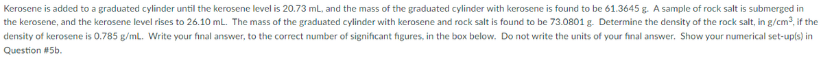 Kerosene is added to a graduated cylinder until the kerosene level is 20.73 mL, and the mass of the graduated cylinder with kerosene is found to be 61.3645 g. A sample of rock salt is submerged in
the kerosene, and the kerosene level rises to 26.10 mL. The mass of the graduated cylinder with kerosene and rock salt is found to be 73.0801 g. Determine the density of the rock salt, in g/cm3, if the
density of kerosene is 0.785 g/mL. Write your final answer, to the correct number of significant figures, in the box below. Do not write the units of your final answer. Show your numerical set-up(s) in
Question #5b.
