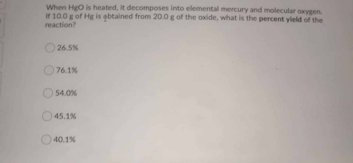 When HgO is heated, it decomposes into elemental mercury and molecular oxygen.
If 10.0 g of Hg is obtained from 20.0 g of the oxide, what is the percent yield of the
reaction?
26.5%
76.1%
O 54.0%
O45.1%
40.1%
