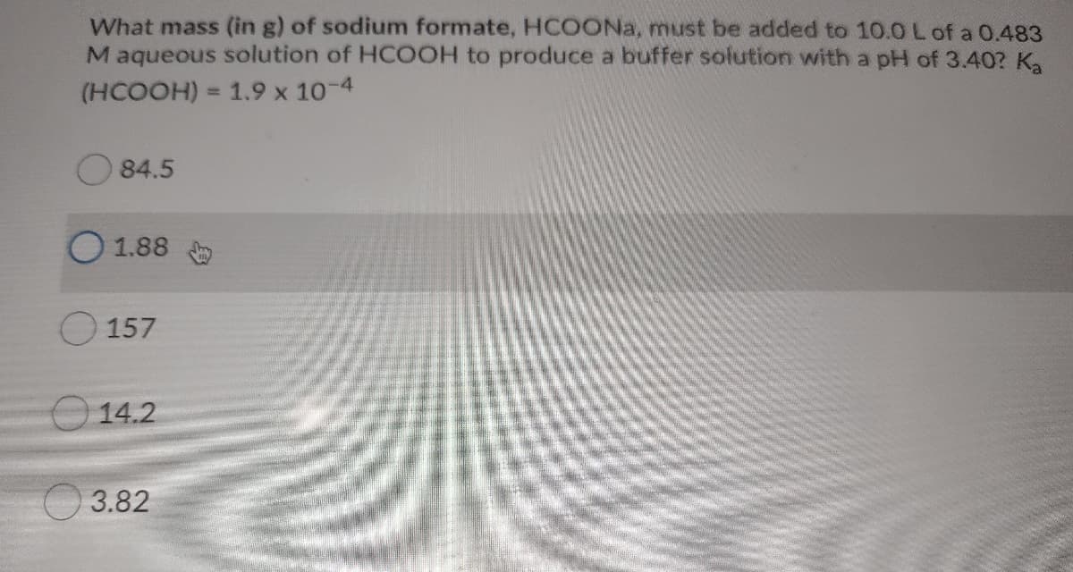 What mass (in g) of sodium formate, HCOONA, must be added to 10.0 L of a 0.483
Maqueous solution of HCOOH to produce a buffer solution with a pH of 3.40? K,
(HCOOH) = 1.9 x 10-4
%3D
84.5
O 1.88
157
O 14.2
3.82
