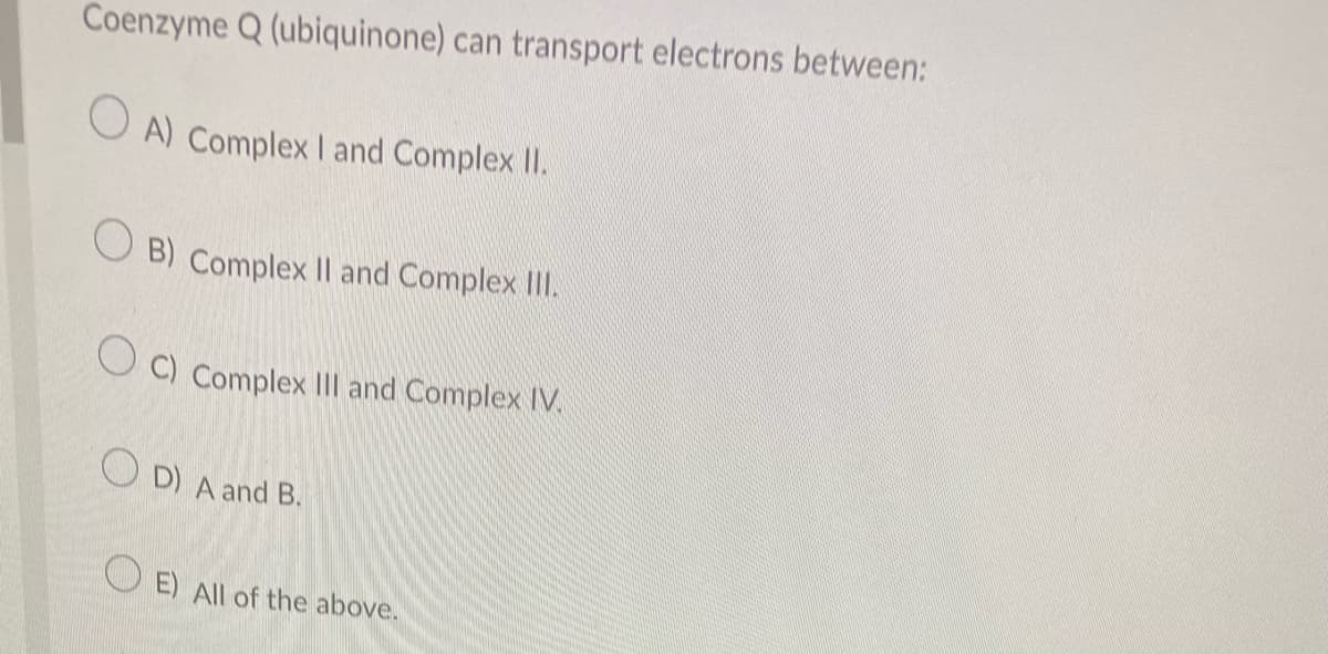 Coenzyme Q (ubiquinone) can transport electrons between:
OA) Complex I and Complex II.
B) Complex II and Complex III.
OC) Complex III and Complex IV.
OD) A and B.
OE) All of the above.