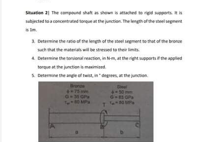 Situation 21 The compound shaft as shown is attached to rigid supports. It is
subjected to a concentrated torque at the junction. The length of the steel segment
is Im.
3, Determine the ratio of the length of the steel segment to that of the bronze
such that the materials will be stressed to their limits.
4. Determine the torsianal reaction, in N-m, at the right supports if the applied
torque at the junction is maximized.
5. Determine the angle of twist, in "degrees, at the junction.
Bronze
75 mm
G 35 GPa
60 MPa
Steel
50 mm
G-3 GPa
T O MEPa
IA
