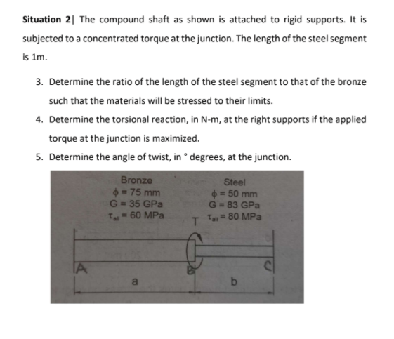 Situation 2| The compound shaft as shown is attached to rigid supports. It is
subjected to a concentrated torque at the junction. The length of the steel segment
is 1m.
3. Determine the ratio of the length of the steel segment to that of the bronze
such that the materials will be stressed to their limits.
4. Determine the torsional reaction, in N-m, at the right supports if the applied
torque at the junction is maximized.
5. Determine the angle of twist, in ° degrees, at the junction.
Bronze
= 75 mm
G = 35 GPa
T= 60 MPa
Steel
= 50 mm
G = 83 GPa
= 80 MPa
%D
Tll
IA
a
b.
