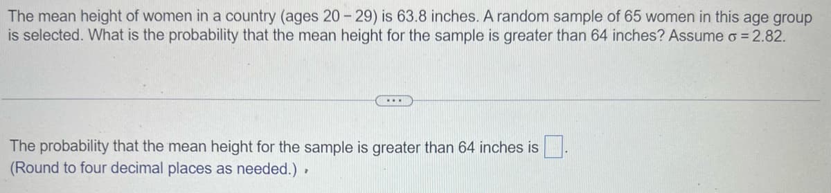 The mean height of women in a country (ages 20-29) is 63.8 inches. A random sample of 65 women in this age group
is selected. What is the probability that the mean height for the sample is greater than 64 inches? Assume o = 2.82.
...
The probability that the mean height for the sample is greater than 64 inches is
(Round to four decimal places as needed.),