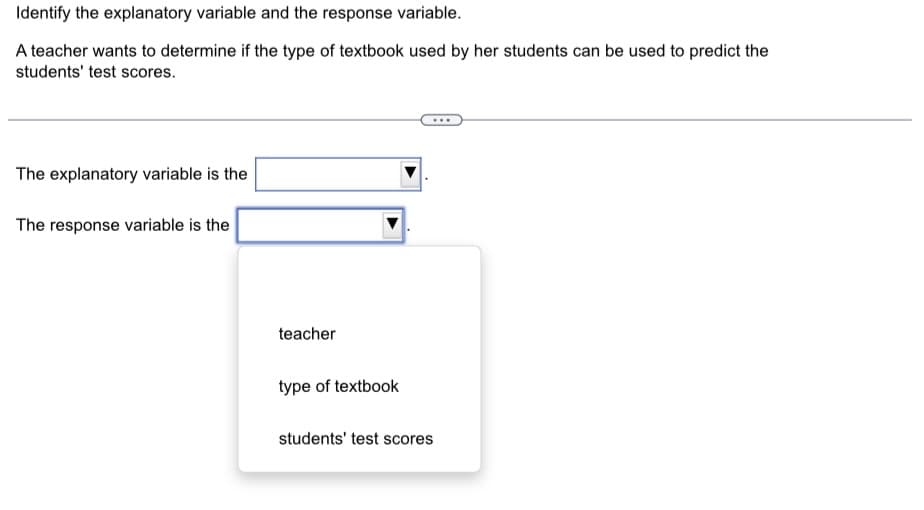 Identify the explanatory variable and the response variable.
A teacher wants to determine if the type of textbook used by her students can be used to predict the
students' test scores.
The explanatory variable is the
The response variable is the
teacher
type of textbook
students' test scores