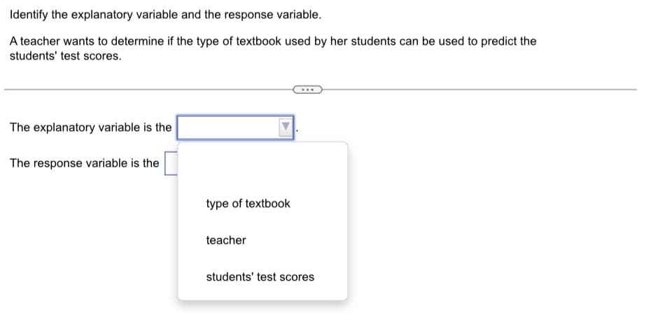 Identify the explanatory variable and the response variable.
A teacher wants to determine if the type of textbook used by her students can be used to predict the
students' test scores.
The explanatory variable is the
The response variable is the
type of textbook
teacher
students' test scores