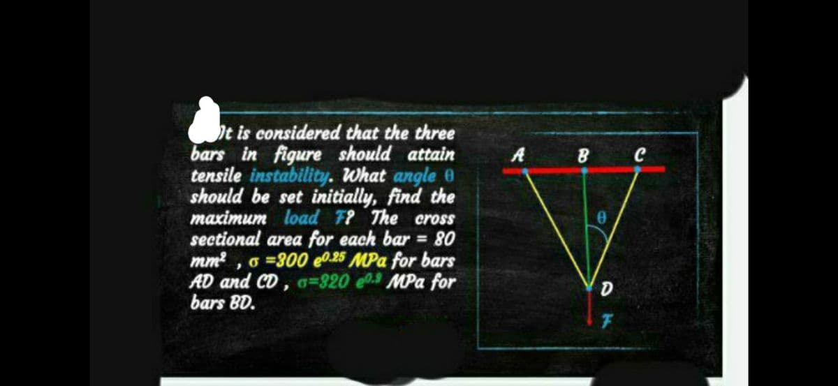 It is considered that the three
bars in figure should attain
tensile instability. What angle e
should be set initially, find the
maximum load F? The cross
sectional area for each bar = 80
mm², o =300 e0.25 MPa for bars
AD and CD, o=320 e0.3 MPa for
bars BD.
A B C
0
D
F