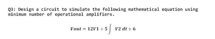 Q3: Design a circuit to simulate the following mathematical equation using
minimum number of operational amplifiers.
+5f
Vout= 12V1+5
V2 dt + 6