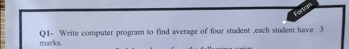 Fortran
Q1- Write computer program to find average of four student,each student have 3
marks.
a gorion