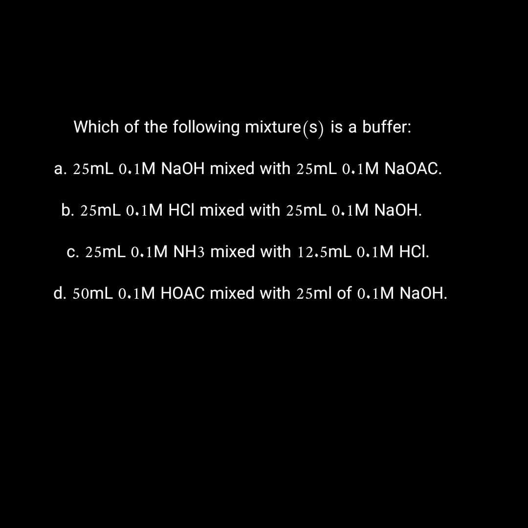 Which of the following mixture(s) is a buffer:
a. 25mL 0.1M NaOH mixed with 25mL 0.1M NaOAC.
b. 25mL 0.1M HCI mixed with 25mL 0.1M NaOH.
c. 25mL 0.1M NH3 mixed with 12.5mL 0.1M HCI.
d. 50mL 0.1M HOAC mixed with 25ml of 0.1M NaOH.