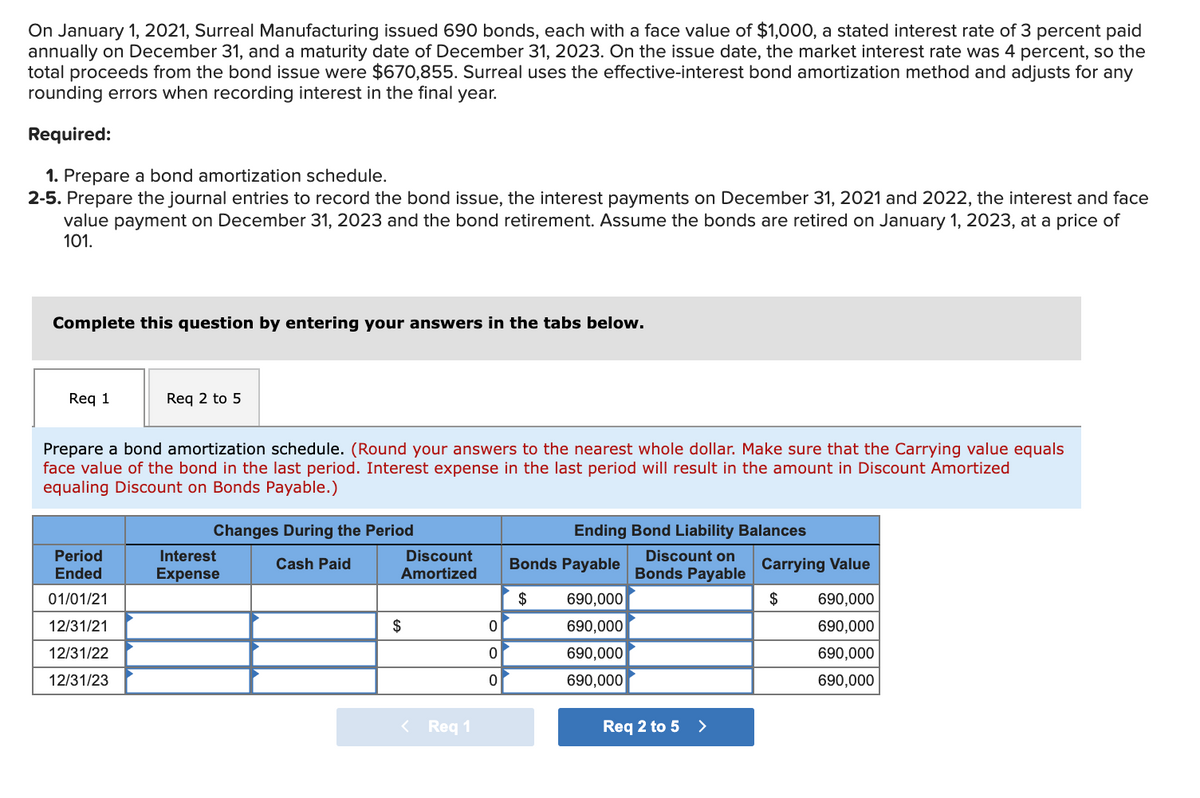 On January 1, 2021, Surreal Manufacturing issued 690 bonds, each with a face value of $1,000, a stated interest rate of 3 percent paid
annually on December 31, and a maturity date of December 31, 2023. On the issue date, the market interest rate was 4 percent, so the
total proceeds from the bond issue were $670,855. Surreal uses the effective-interest bond amortization method and adjusts for any
rounding errors when recording interest in the final year.
Required:
1. Prepare a bond amortization schedule.
2-5. Prepare the journal entries to record the bond issue, the interest payments on December 31, 2021 and 2022, the interest and face
value payment on December 31, 2023 and the bond retirement. Assume the bonds are retired on January 1, 2023, at a price of
101.
Complete this question by entering your answers in the tabs below.
Req 1
Req 2 to 5
Prepare a bond amortization schedule. (Round your answers to the nearest whole dollar. Make sure that the Carrying value equals
face value of the bond in the last period. Interest expense in the last period will result in the amount in Discount Amortized
equaling Discount on Bonds Payable.)
Changes During the Period
Ending Bond Liability Balances
Period
Interest
Discount
Discount on
Cash Paid
Bonds Payable
Carrying Value
Ended
Expense
Amortized
Bonds Payable
01/01/21
$
690,000
$
690,000
12/31/21
$
690,000
690,000
12/31/22
690,000
690,000
12/31/23
690,000
690,000
< Req 1
Req 2 to 5 >
