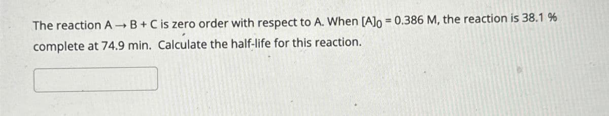 The reaction A→B + C is zero order with respect to A. When [A]o = 0.386 M, the reaction is 38.1 %
complete at 74.9 min. Calculate the half-life for this reaction.