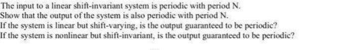 The input to a linear shift-invariant system is periedie with period N.
Show that the output of the system is also periodic with period N.
If the system is linear but shift-varying, is the output guaranteed to be periodic?
If the system is nonlinear but shift-invariant, is the output guaranteed to be periodic?
