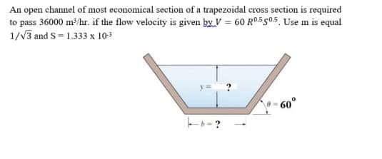 An open channel of most economical section of a trapezoidal cross section is required
to pass 36000 m/hr. if the flow velocity is given by V = 60 R0.5 g0.5, Use m is equal
1/V3 and S = 1.333 x 10-3
- 60°
