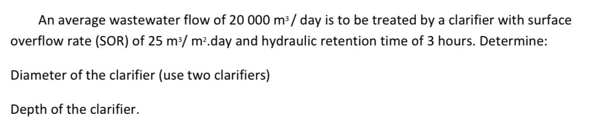 An average wastewater flow of 20 000 m³ / day is to be treated by a clarifier with surface
overflow rate (SOR) of 25 m/ m?.day and hydraulic retention time of 3 hours. Determine:
Diameter of the clarifier (use two clarifiers)
Depth of the clarifier.
