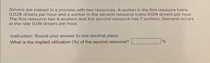 Drivers are trained in a process with two resources. A worker in the first resource trains
0.028 drivers per hour and a worker in the second resource trains 0.014 drivers per hour.
The first resource has 4 workers and the second resource has 7 workers. Demand occurs
at the rate 0.09 drivers per hour.
Instruction: Round your answer to one decimal place.
What is the implied utilization (%) of the second resource?
%