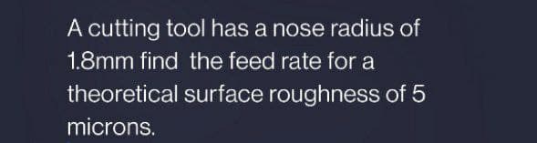 A cutting tool has a nose radius of
1.8mm find the feed rate for a
theoretical surface roughness of 5
microns.