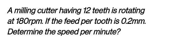 A milling cutter having 12 teeth is rotating
at 180rpm. If the feed per tooth is 0.2mm.
Determine the speed per minute?