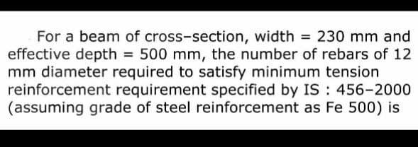 For a beam of cross-section, width = 230 mm and
effective depth = 500 mm, the number of rebars of 12
mm diameter required to satisfy minimum tension
reinforcement requirement specified by IS: 456-2000
(assuming grade of steel reinforcement as Fe 500) is