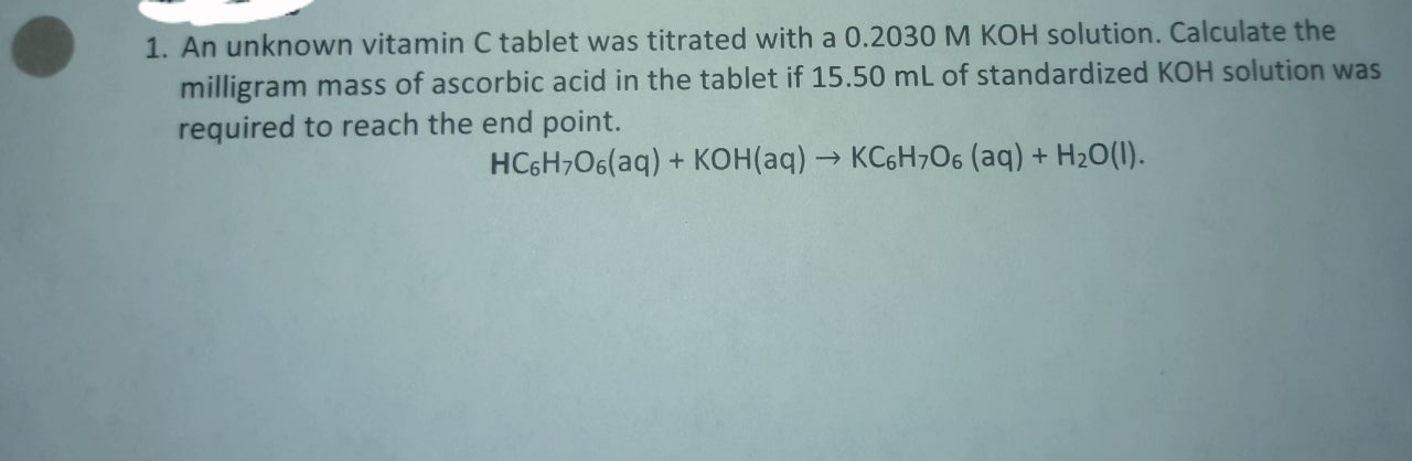 An unknown vitamin C tablet was titrated with a 0.2030 M KOH solution. Calculate the
milligram mass of ascorbic acid in the tablet if 15.50 mL of standardized KOH solution was
required to reach the end point.
HC6H,O6(aq) + KOH(aq) → KC6H706 (aq) + H2O(1).
