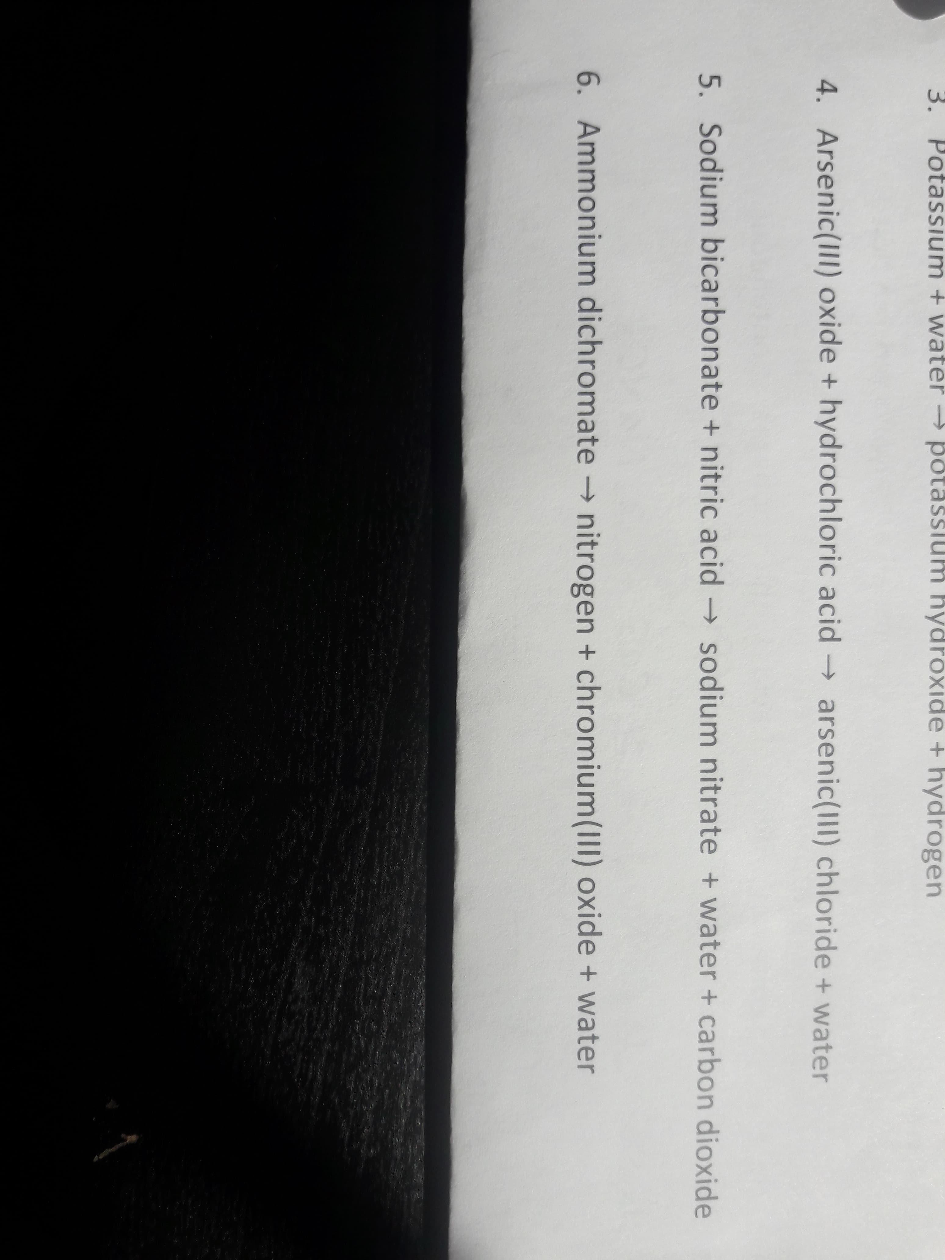 3. Potassium + water potassium hydroxide + hydrogen
4. Arsenic(IlI) oxide + hydrochloric acid arsenic(III) chloride + water
5. Sodium bicarbonate + nitric acid sodium nitrate + water + carbon dioxide
6. Ammonium dichromate → nitrogen + chromium(III) oxide + water
