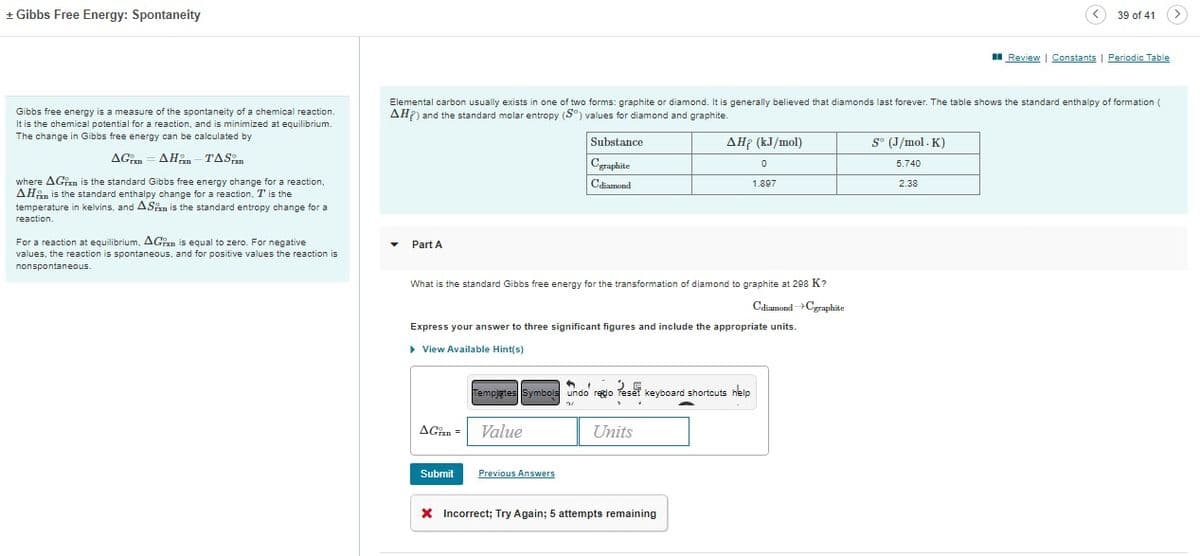 + Gibbs Free Energy: Spontaneity
Gibbs free energy is a measure of the spontaneity of a chemical reaction.
It is the chemical potential for a reaction, and is minimized at equilibrium.
The change in Gibbs free energy can be calculated by
AGAH-TAS
where AGin is the standard Gibbs free energy change for a reaction,
AH is the standard enthalpy change for a reaction, I' is the
temperature in kelvins, and ASin is the standard entropy change for a
reaction.
For a reaction at equilibrium, AGxn is equal to zero. For negative
values, the reaction is spontaneous, and for positive values the reaction is
nonspontaneous.
Part A
Elemental carbon usually exists in one of two forms: graphite or diamond. It is generally believed that diamonds last forever. The table shows the standard enthalpy of formation (
AHP) and the standard molar entropy (S°) values for diamond and graphite.
What is the standard Gibbs free energy for the transformation of diamond to graphite at 298 K?
Cdiamond →Cgraphite
AGin =
Express your answer to three significant figures and include the appropriate units.
▸ View Available Hint(s)
Submit
Substance
Cgraphite
Cdiamond
Value
11
Templates Symbols undo redo reset keyboard shortcuts help
3/
Previous Answers
AHP (kJ/mol)
0
1.897
Units
+
X Incorrect; Try Again; 5 attempts remaining
So (J/mol. K)
5.740
39 of 41
2.38
Review | Constants | Periodic Table