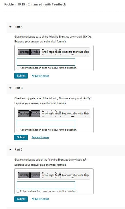 Problem 16.19 - Enhanced - with Feedback
Part A
Give the conjugate base of the following Brønsted-Lowry acid: HNO₂.
Express your answer as a chemical formula.
Templates Symbols undo' regio reset keyboard shortcuts Help
w
A chemical reaction does not occur for this question.
Submit Request Answer
Part B
Give the conjugate base of the following Brønsted-Lowry acid: AsH₂¹.
Express your answer as a chemical formula.
Templates Symbols
undo regio Reset keyboard shortcuts Help
A chemical reaction does not occur for this question.
Submit Request Answer
Part C
Give the conjugate acid of the following Brønsted-Lowry base: 8²-
Express your answer as a chemical formula.
Templates Symbols undo redo Teset keyboard shortcuts Help
A chemical reaction does not occur for this question.
Submit Request Answer