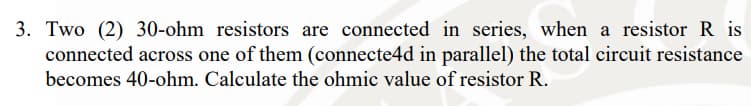 3. Two (2) 30-ohm resistors are connected in series, when a resistor R is
connected across one of them (connecte4d in parallel) the total circuit resistance
becomes 40-ohm. Calculate the ohmic value of resistor R.